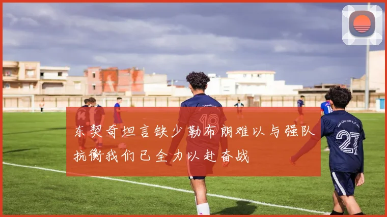 东契奇坦言缺少勒布朗难以与强队抗衡我们已全力以赴奋战