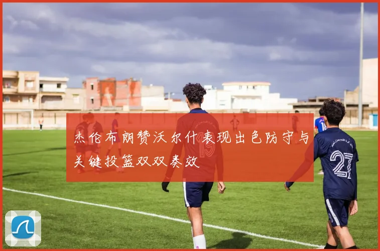 杰伦布朗赞沃尔什表现出色防守与关键投篮双双奏效