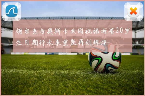 胡尔克与奥斯卡共同祝福海港20岁生日期待未来重聚再创辉煌