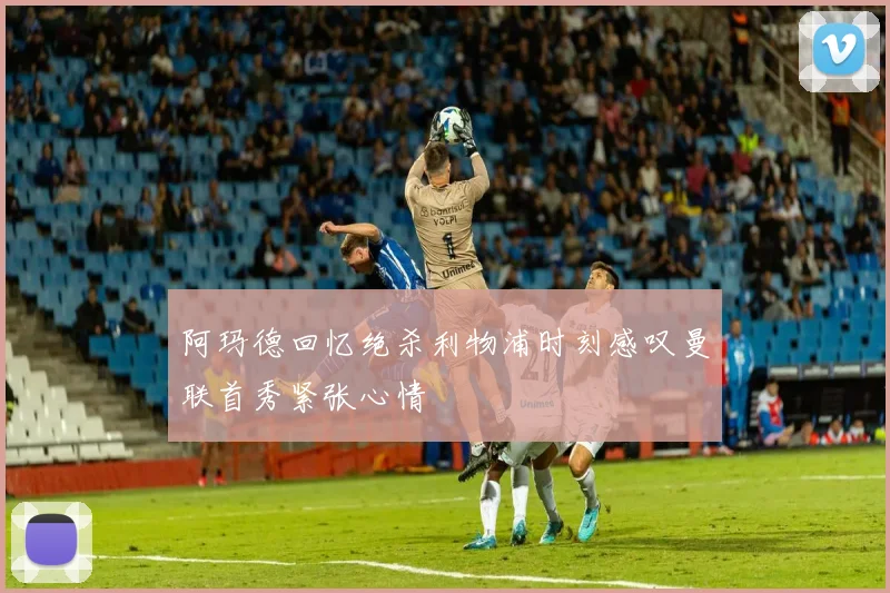 阿玛德回忆绝杀利物浦时刻感叹曼联首秀紧张心情