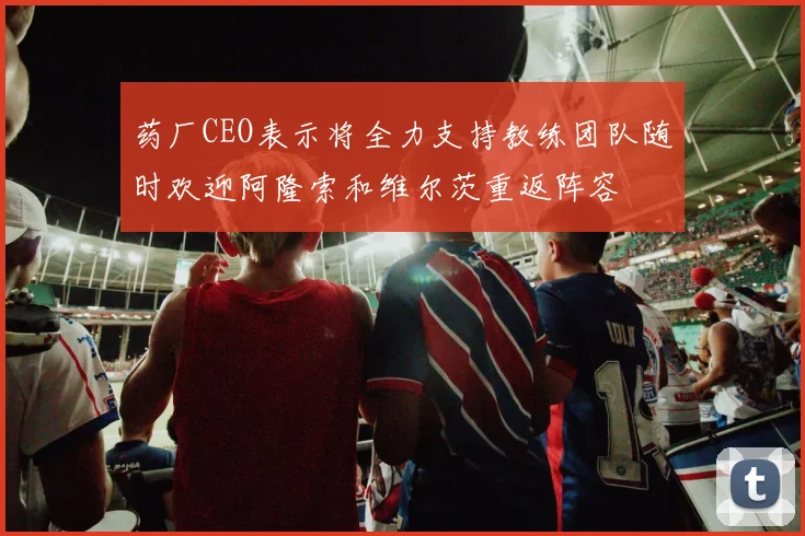 药厂CEO表示将全力支持教练团队随时欢迎阿隆索和维尔茨重返阵容