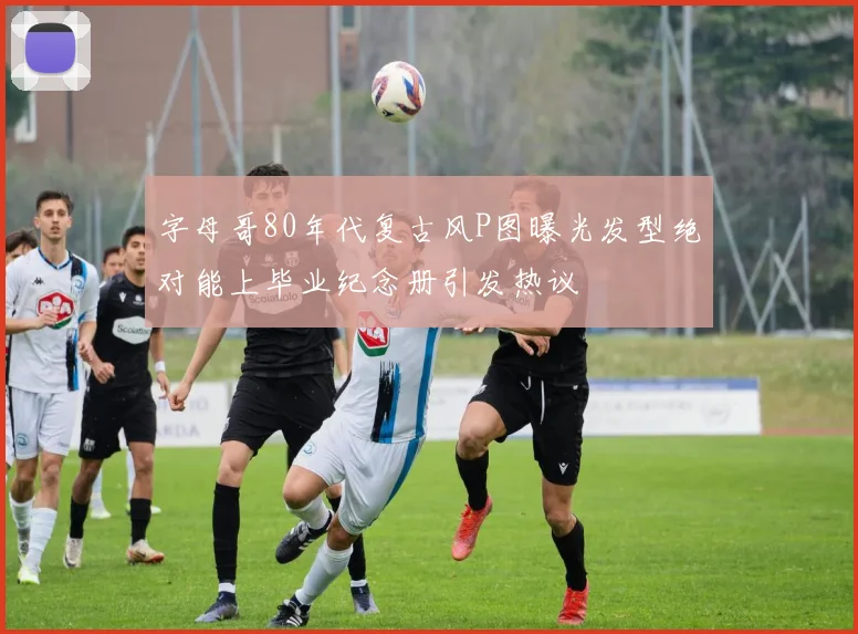 字母哥80年代复古风P图曝光发型绝对能上毕业纪念册引发热议