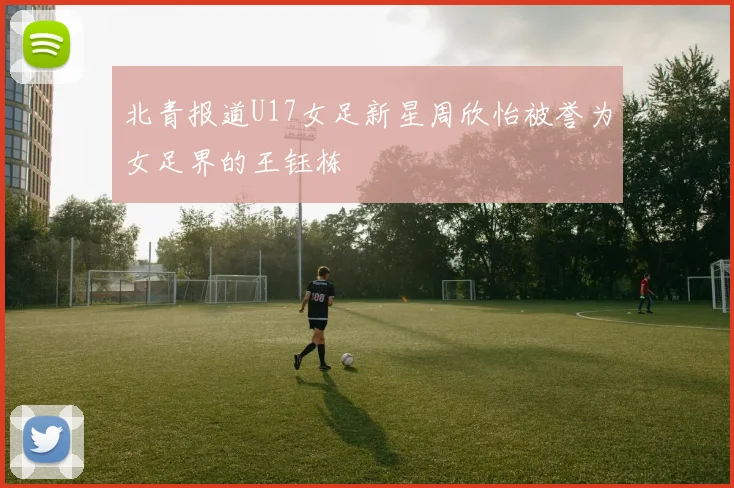 北青报道U17女足新星周欣怡被誉为女足界的王钰栋