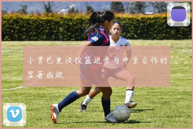 小贾巴里谈投篮进步与申京合作的显著成效