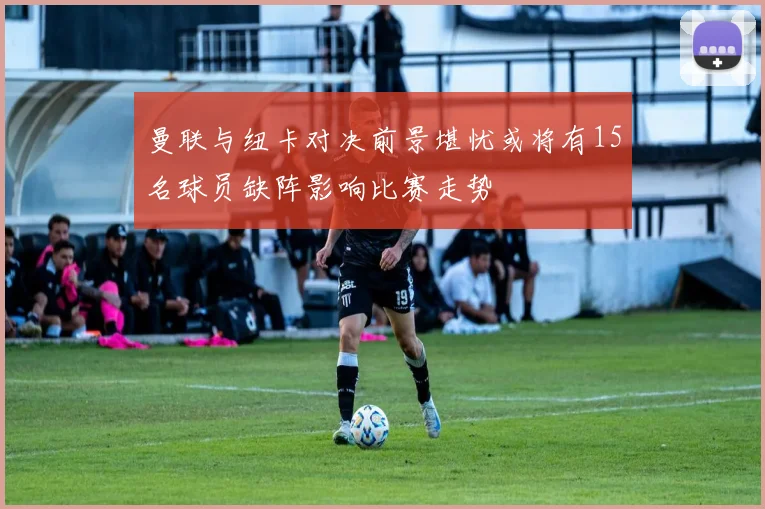 曼联与纽卡对决前景堪忧或将有15名球员缺阵影响比赛走势