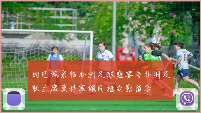 姆巴佩亲临非洲足球盛宴与非洲足联主席莫特塞佩同框合影留念