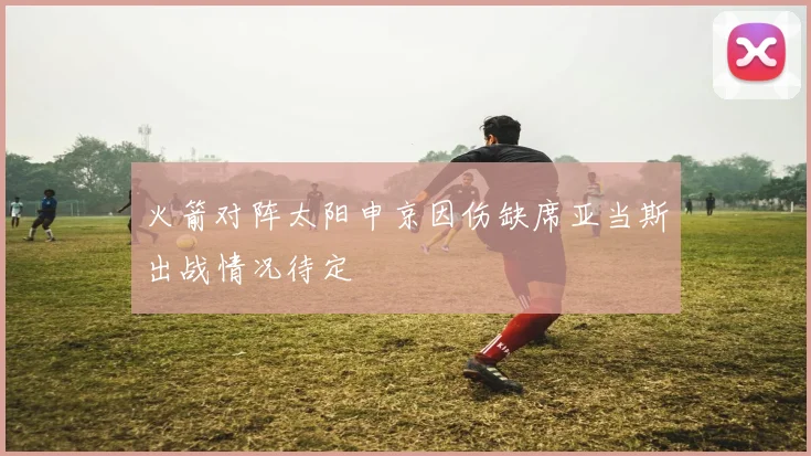 火箭对阵太阳申京因伤缺席亚当斯出战情况待定