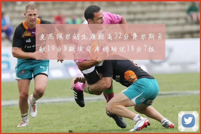 克尼佩尔创生涯新高32分费尔斯贡献19分8断埃奇库姆助攻18分7板