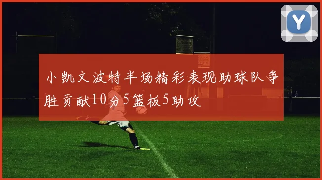 小凯文波特半场精彩表现助球队争胜贡献10分5篮板5助攻