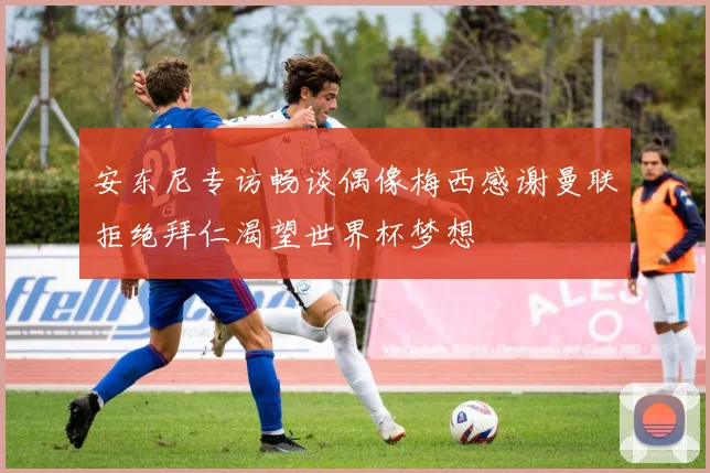 安东尼专访畅谈偶像梅西感谢曼联拒绝拜仁渴望世界杯梦想