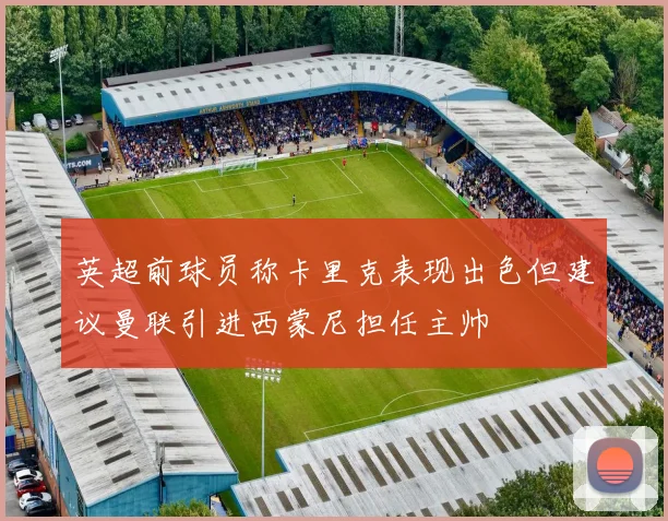 英超前球员称卡里克表现出色但建议曼联引进西蒙尼担任主帅