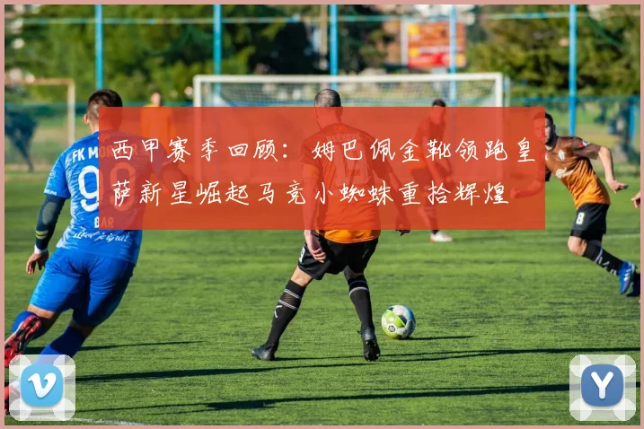 西甲赛季回顾：姆巴佩金靴领跑皇萨新星崛起马竞小蜘蛛重拾辉煌