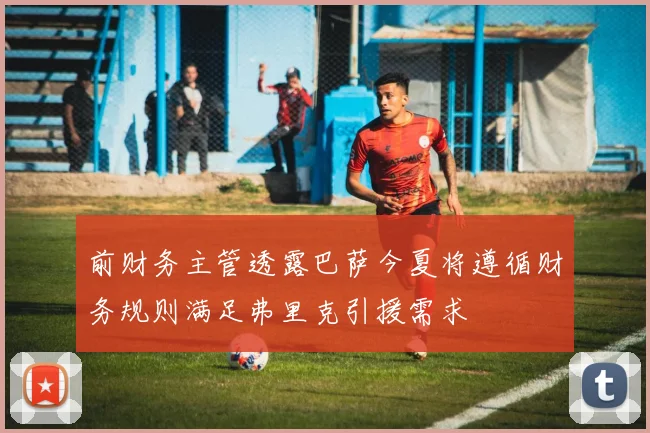 前财务主管透露巴萨今夏将遵循财务规则满足弗里克引援需求