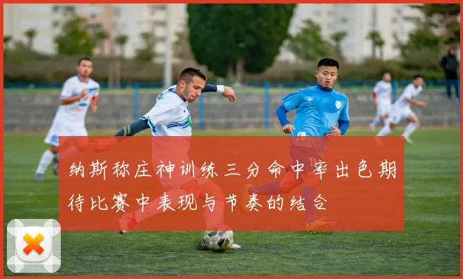 纳斯称庄神训练三分命中率出色期待比赛中表现与节奏的结合