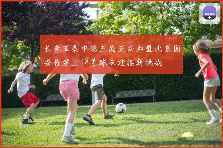 长春亚泰中场王禹正式加盟北京国安将穿上18号球衣迎接新挑战