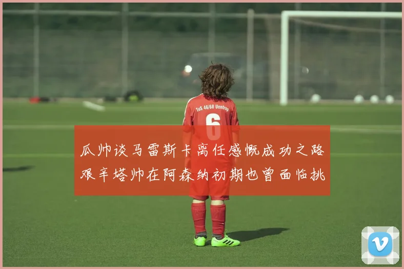 瓜帅谈马雷斯卡离任感慨成功之路艰辛塔帅在阿森纳初期也曾面临挑战