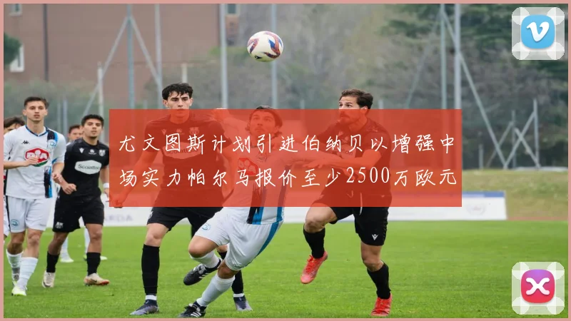 尤文图斯计划引进伯纳贝以增强中场实力帕尔马报价至少2500万欧元