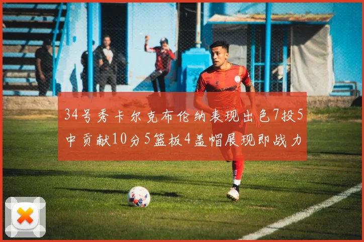 34号秀卡尔克布伦纳表现出色7投5中贡献10分5篮板4盖帽展现即战力