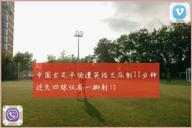 中国女足半场遭英格兰压制11分钟连失四球仅有一脚射门