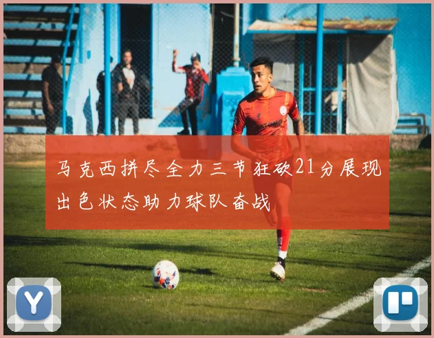 马克西拼尽全力三节狂砍21分展现出色状态助力球队奋战