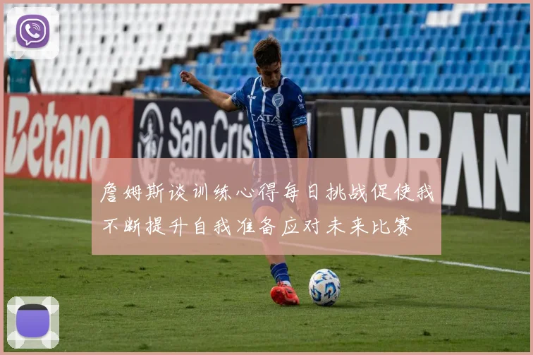 詹姆斯谈训练心得每日挑战促使我不断提升自我准备应对未来比赛