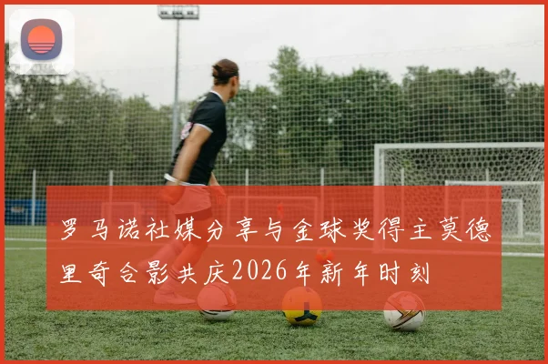 罗马诺社媒分享与金球奖得主莫德里奇合影共庆2026年新年时刻