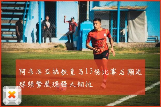 阿韦洛亚执教皇马13场比赛后期进球频繁展现强大韧性