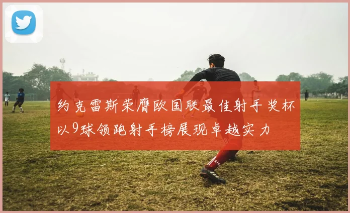 约克雷斯荣膺欧国联最佳射手奖杯以9球领跑射手榜展现卓越实力