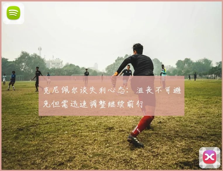 克尼佩尔谈失利心态：沮丧不可避免但需迅速调整继续前行