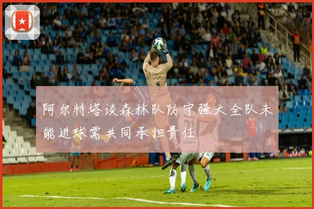 阿尔特塔谈森林队防守强大全队未能进球需共同承担责任