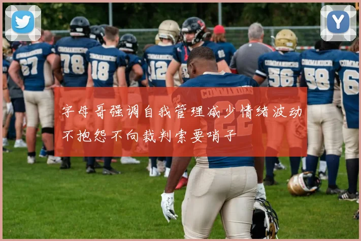 字母哥强调自我管理减少情绪波动不抱怨不向裁判索要哨子