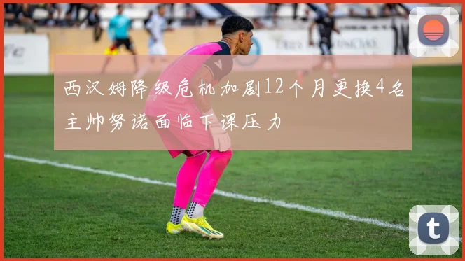 西汉姆降级危机加剧12个月更换4名主帅努诺面临下课压力