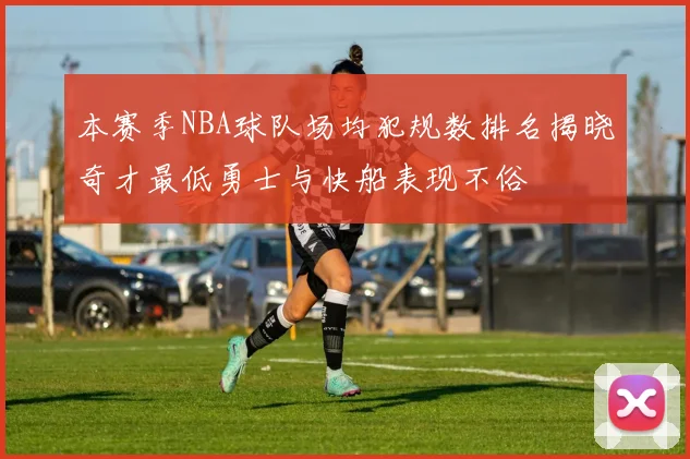 本赛季NBA球队场均犯规数排名揭晓奇才最低勇士与快船表现不俗